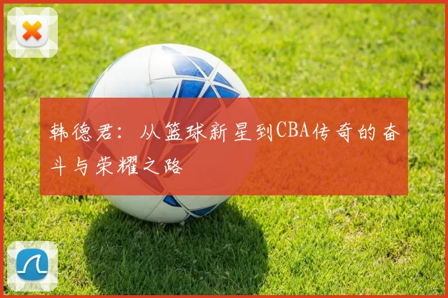 韩德君：从篮球新星到CBA传奇的奋斗与荣耀之路