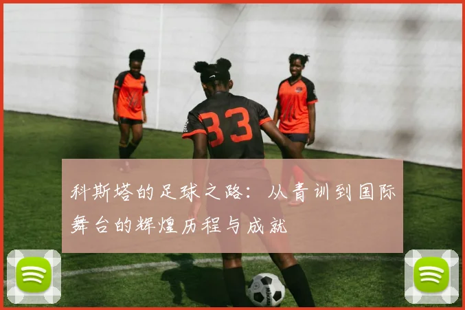 科斯塔的足球之路：从青训到国际舞台的辉煌历程与成就