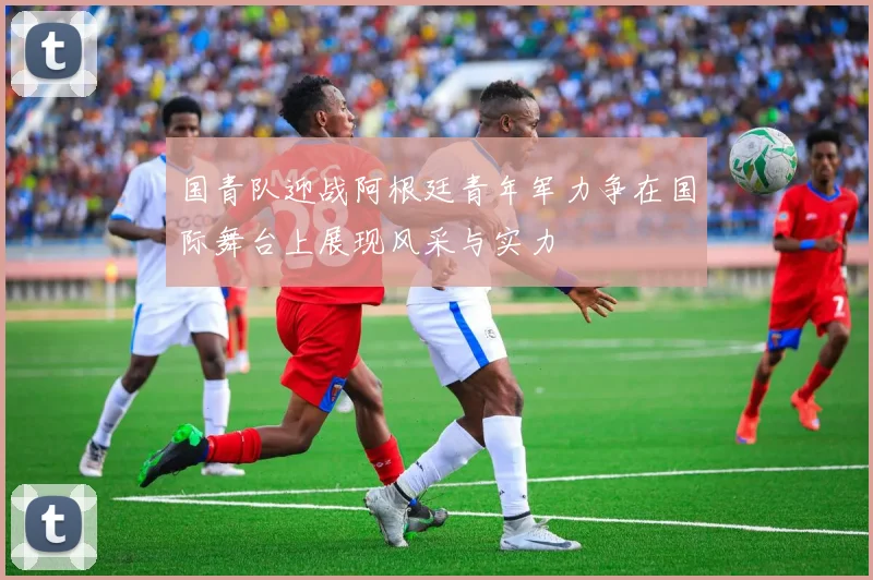 国青队迎战阿根廷青年军力争在国际舞台上展现风采与实力