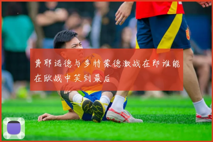 费耶诺德与多特蒙德激战在即谁能在欧战中笑到最后