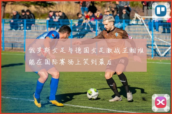 俄罗斯女足与德国女足激战正酣谁能在国际赛场上笑到最后