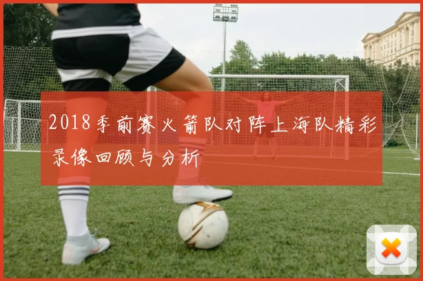 2018季前赛火箭队对阵上海队精彩录像回顾与分析