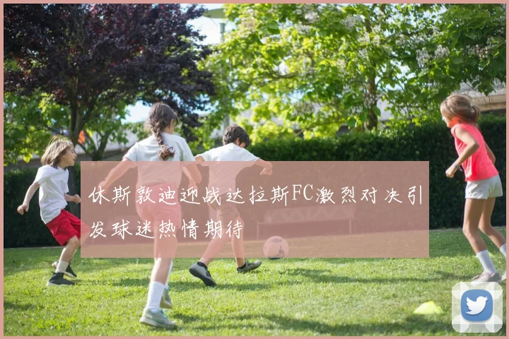 休斯敦迪迎战达拉斯FC激烈对决引发球迷热情期待