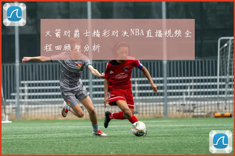 火箭对爵士精彩对决NBA直播视频全程回顾与分析