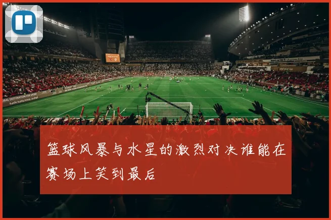 篮球风暴与水星的激烈对决谁能在赛场上笑到最后