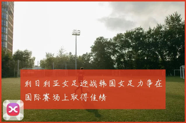 利日利亚女足迎战韩国女足力争在国际赛场上取得佳绩