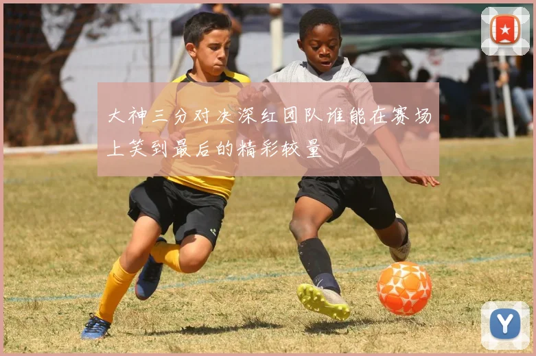 大神三分对决深红团队谁能在赛场上笑到最后的精彩较量