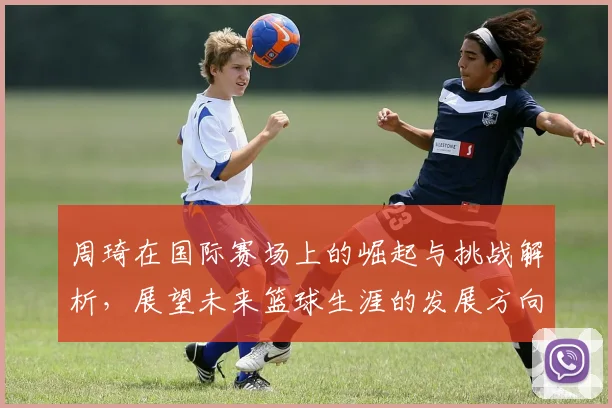 周琦在国际赛场上的崛起与挑战解析，展望未来篮球生涯的发展方向与目标
