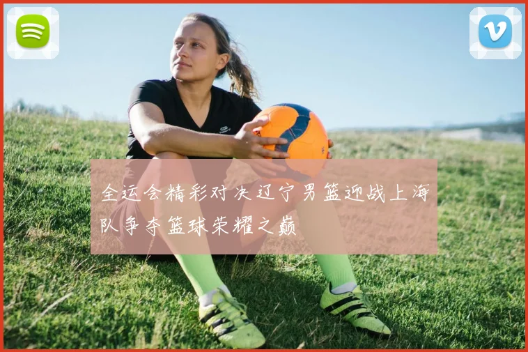 全运会精彩对决辽宁男篮迎战上海队争夺篮球荣耀之巅