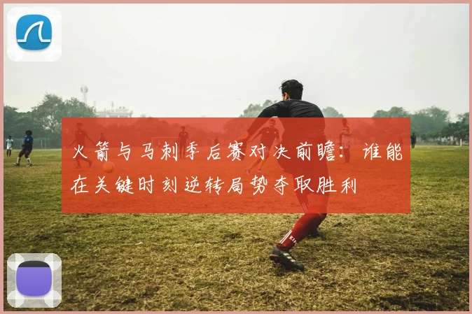 火箭与马刺季后赛对决前瞻：谁能在关键时刻逆转局势夺取胜利