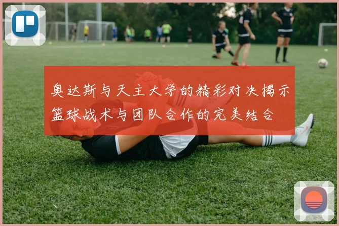 奥达斯与天主大学的精彩对决揭示篮球战术与团队合作的完美结合