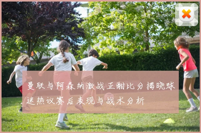 曼联与阿森纳激战正酣比分揭晓球迷热议赛后表现与战术分析
