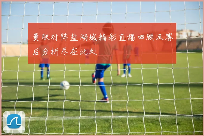 曼联对阵盐湖城精彩直播回顾及赛后分析尽在此处