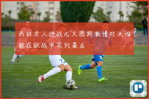 西班牙人迎战尤文图斯激情对决谁能在欧战中笑到最后