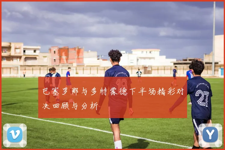 巴塞罗那与多特蒙德下半场精彩对决回顾与分析