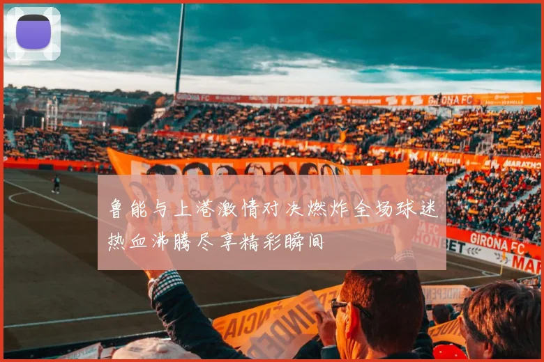 鲁能与上港激情对决燃炸全场球迷热血沸腾尽享精彩瞬间
