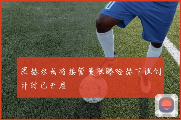 图赫尔或将接管曼联滕哈赫下课倒计时已开启