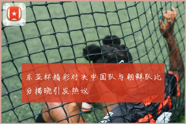 东亚杯精彩对决中国队与朝鲜队比分揭晓引发热议