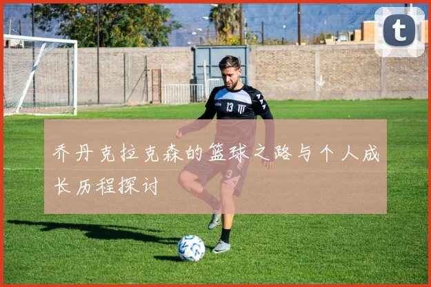 乔丹克拉克森的篮球之路与个人成长历程探讨