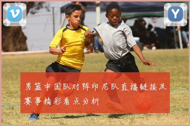 男篮中国队对阵印尼队直播链接及赛事精彩看点分析