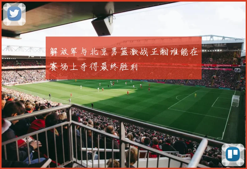 解放军与北京男篮激战正酣谁能在赛场上夺得最终胜利