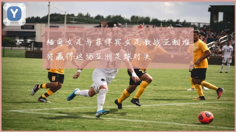 缅甸女足与菲律宾女足激战正酣谁将赢得这场亚洲足球对决