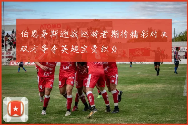 伯恩茅斯迎战巡游者期待精彩对决双方争夺英超宝贵积分