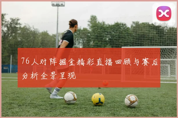 76人对阵掘金精彩直播回顾与赛后分析全景呈现