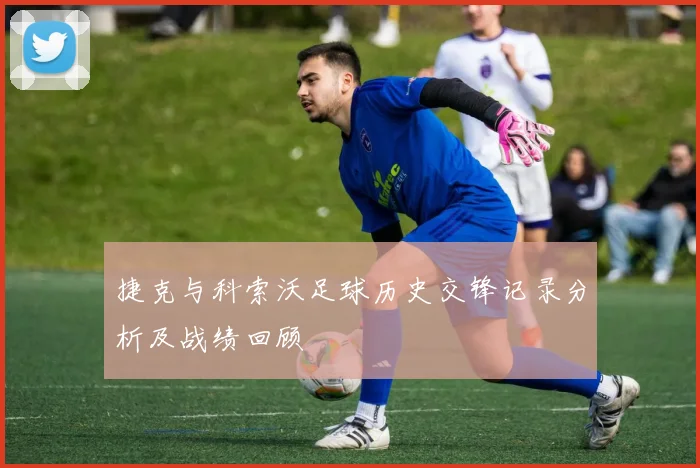 捷克与科索沃足球历史交锋记录分析及战绩回顾
