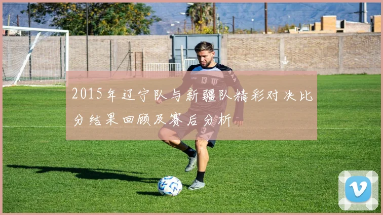 2015年辽宁队与新疆队精彩对决比分结果回顾及赛后分析