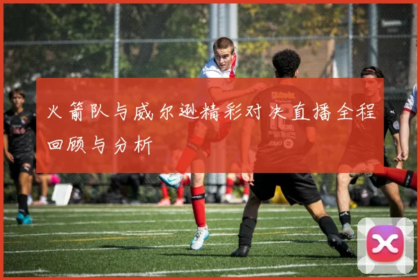 火箭队与威尔逊精彩对决直播全程回顾与分析