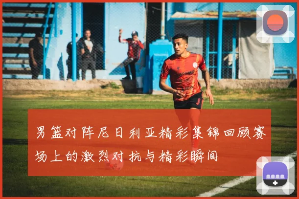 男篮对阵尼日利亚精彩集锦回顾赛场上的激烈对抗与精彩瞬间
