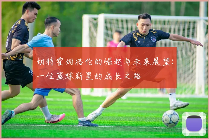 切特霍姆格伦的崛起与未来展望：一位篮球新星的成长之路