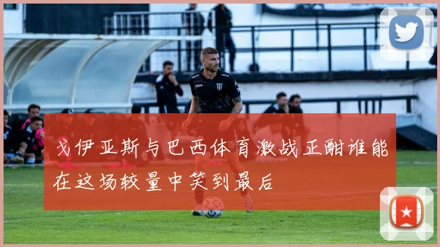 戈伊亚斯与巴西体育激战正酣谁能在这场较量中笑到最后