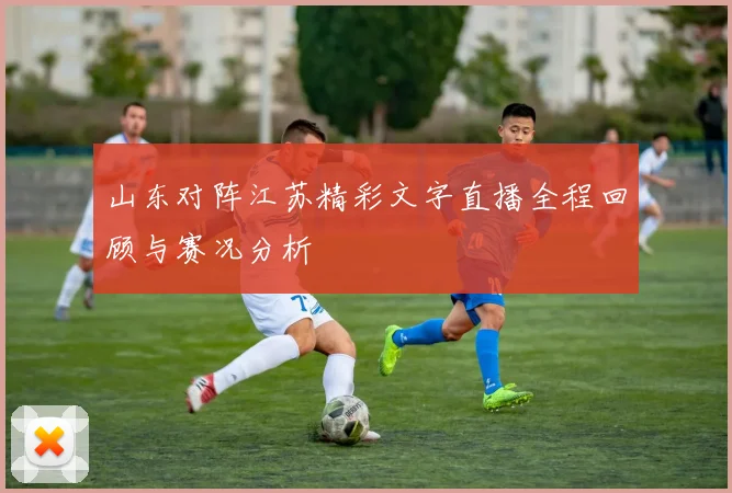 山东对阵江苏精彩文字直播全程回顾与赛况分析