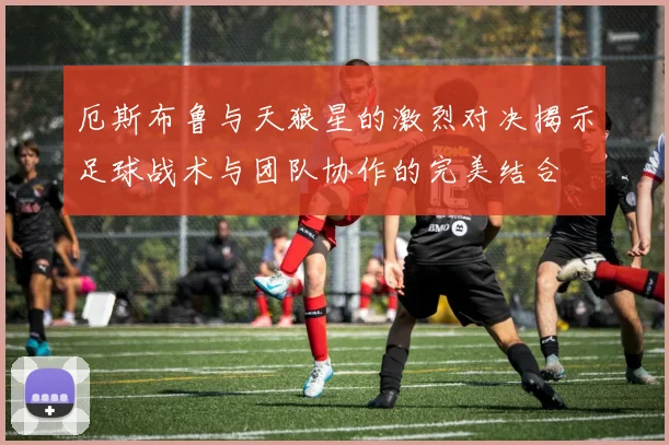 厄斯布鲁与天狼星的激烈对决揭示足球战术与团队协作的完美结合