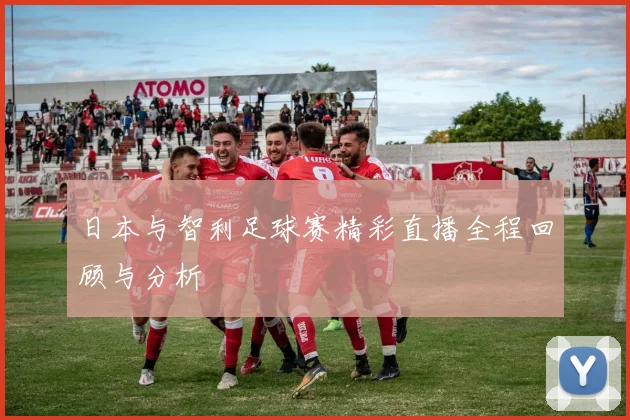 日本与智利足球赛精彩直播全程回顾与分析