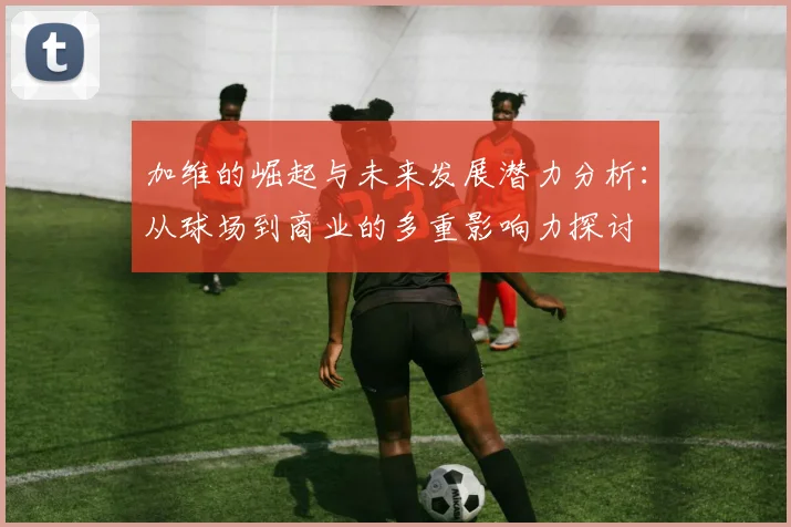加维的崛起与未来发展潜力分析：从球场到商业的多重影响力探讨