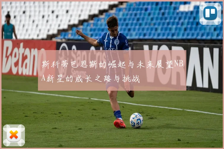 斯科蒂巴恩斯的崛起与未来展望NBA新星的成长之路与挑战