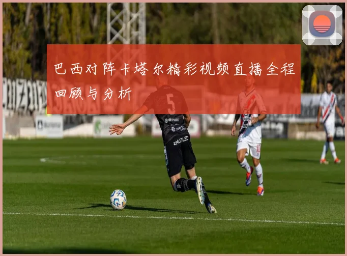 巴西对阵卡塔尔精彩视频直播全程回顾与分析