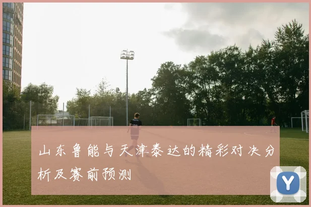 山东鲁能与天津泰达的精彩对决分析及赛前预测
