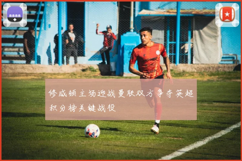 修咸顿主场迎战曼联双方争夺英超积分榜关键战役