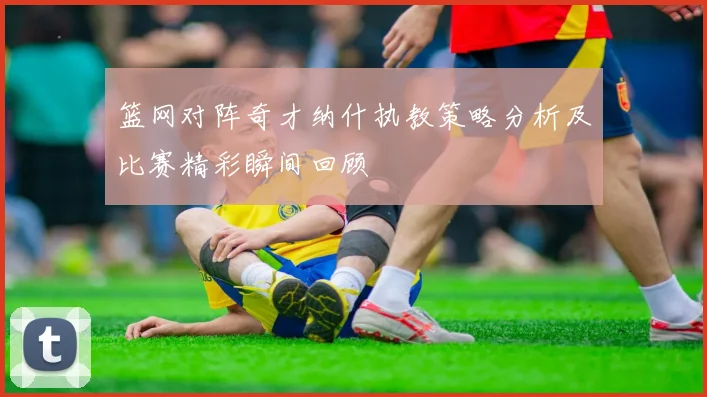 篮网对阵奇才纳什执教策略分析及比赛精彩瞬间回顾