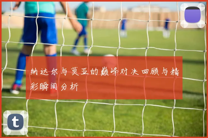 纳达尔与莫亚的巅峰对决回顾与精彩瞬间分析