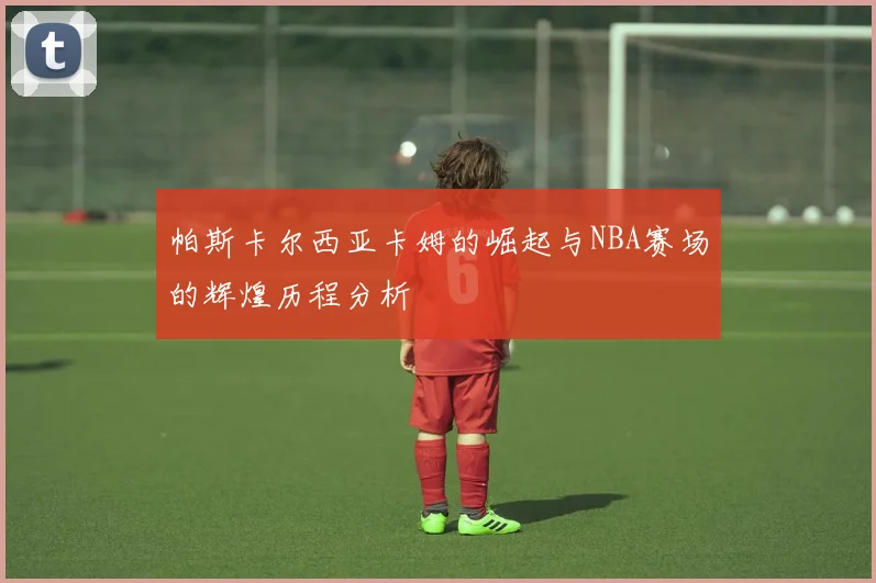 帕斯卡尔西亚卡姆的崛起与NBA赛场的辉煌历程分析
