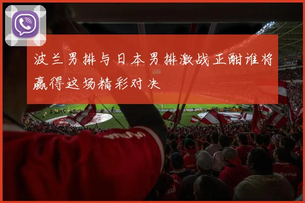 波兰男排与日本男排激战正酣谁将赢得这场精彩对决