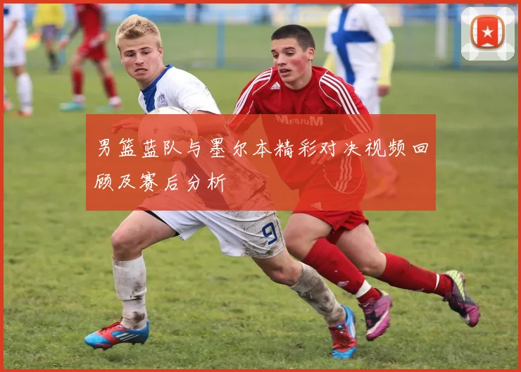 男篮蓝队与墨尔本精彩对决视频回顾及赛后分析